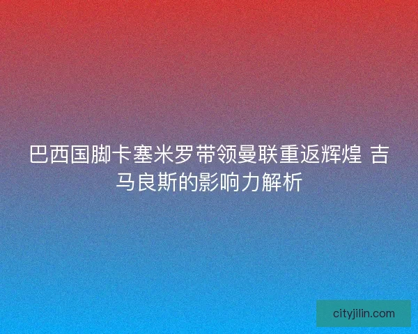 巴西国脚卡塞米罗带领曼联重返辉煌 吉马良斯的影响力解析
