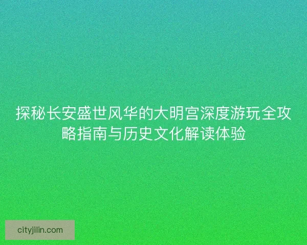 探秘长安盛世风华的大明宫深度游玩全攻略指南与历史文化解读体验